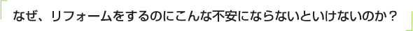 なぜ、リフォームをするのにこんな不安にならないといけないのか？
