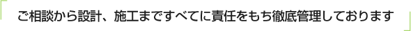 ご相談から設計、施工まですべてに責任をもち徹底管理しております