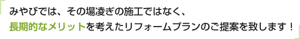 みやびでは、その場凌ぎの施工ではなく、長期的なメリットを考えたリフォームプランのご提案を致します！